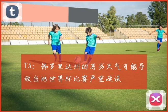 TA：佛罗里达州的恶劣天气可能导致当地世界杯比赛严重延误