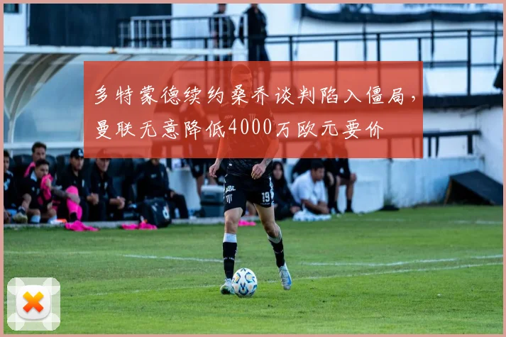 多特蒙德续约桑乔谈判陷入僵局，曼联无意降低4000万欧元要价