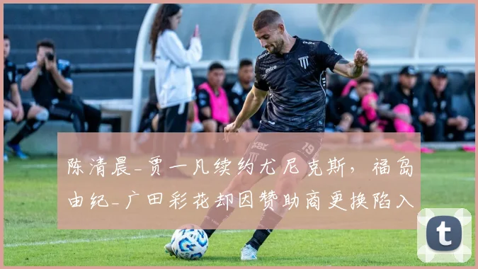 陈清晨_贾一凡续约尤尼克斯，福岛由纪_广田彩花却因赞助商更换陷入调整