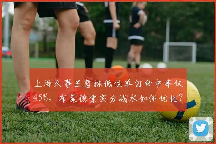 上海久事王哲林低位单打命中率仅45%,布莱德索突分战术如何优化?