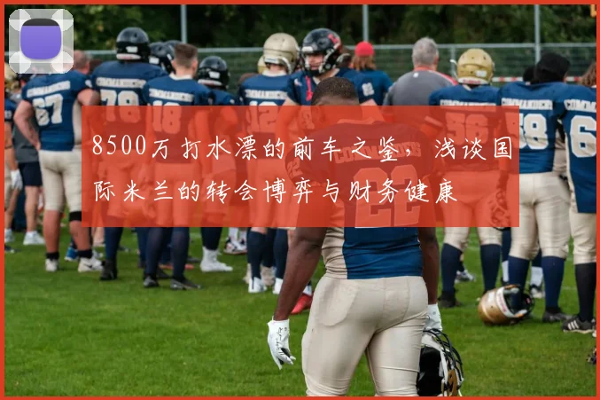8500万打水漂的前车之鉴,浅谈国际米兰的转会博弈与财务健康