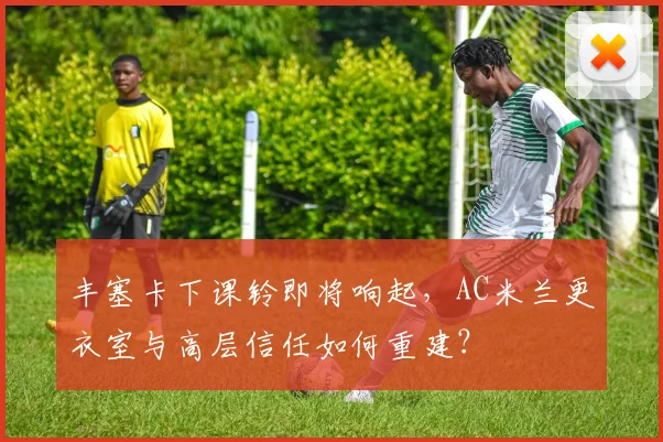 丰塞卡下课铃即将响起,AC米兰更衣室与高层信任如何重建?