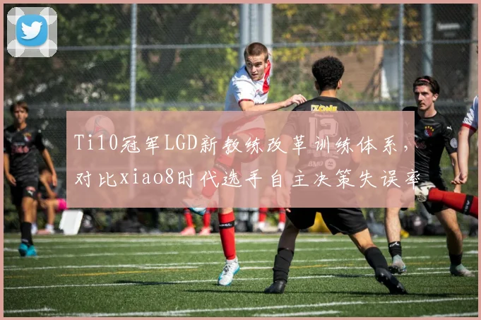 Ti10冠军LGD新教练改革训练体系,对比xiao8时代选手自主决策失误率降低12%